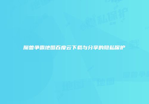 魔兽争霸地图百度云下载与分享的隐私保护