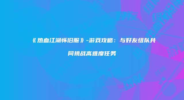 《热血江湖怀旧服》-游戏攻略：与好友组队共同挑战高难度任务