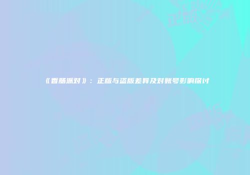 《香肠派对》：正版与盗版差异及对账号影响探讨