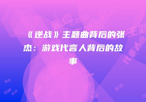 《逆战》主题曲背后的张杰：游戏代言人背后的故事