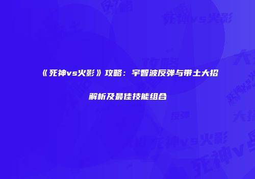 《死神vs火影》攻略：宇智波反弹与带土大招解析及最佳技能组合