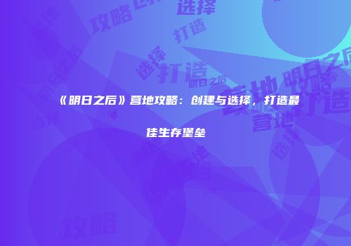 《明日之后》营地攻略：创建与选择，打造最佳生存堡垒