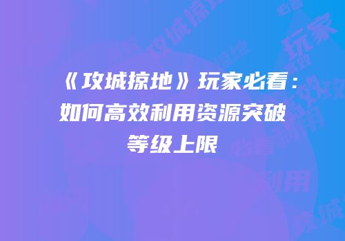 《攻城掠地》玩家必看:如何高效利用资源突破等级上限