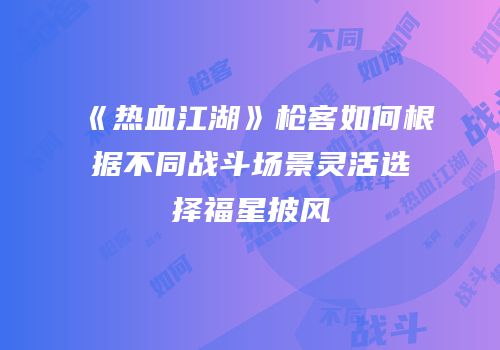 《热血江湖》枪客如何根据不同战斗场景灵活选择福星披风