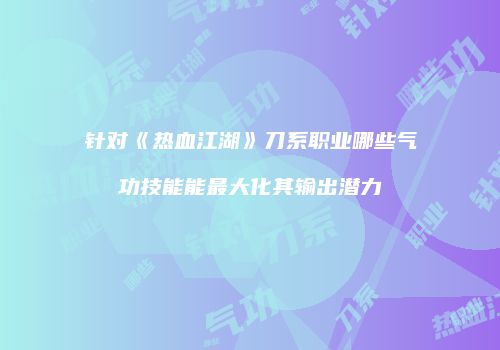 针对《热血江湖》刀系职业哪些气功技能能最大化其输出潜力