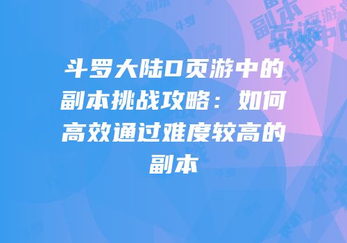 斗罗大陆D页游中的副本挑战攻略：如何高效通过难度较高的副本