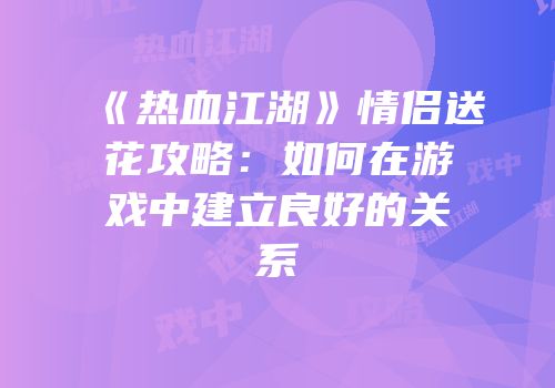 《热血江湖》情侣送花攻略：如何在游戏中建立良好的关系