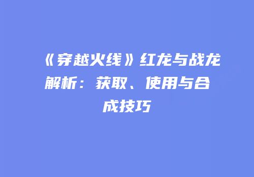 《穿越火线》红龙与战龙解析：获取、使用与合成技巧