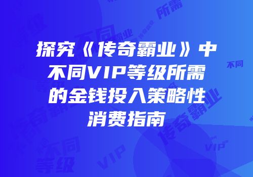 探究《传奇霸业》中不同VIP等级所需的金钱投入策略性消费指南