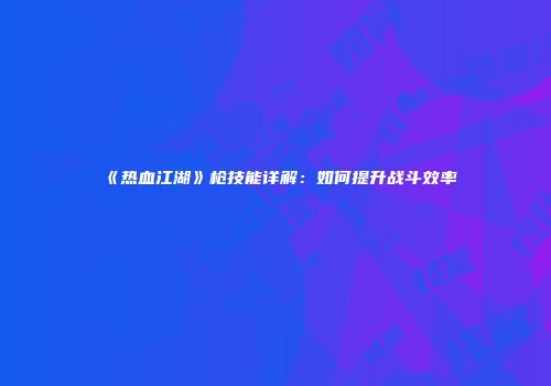 《热血江湖》枪技能详解：如何提升战斗效率