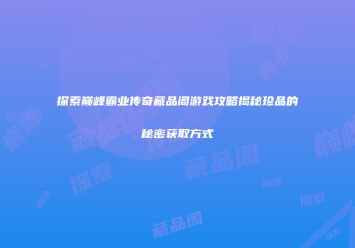 探索巅峰霸业传奇藏品阁游戏攻略揭秘珍品的秘密获取方式