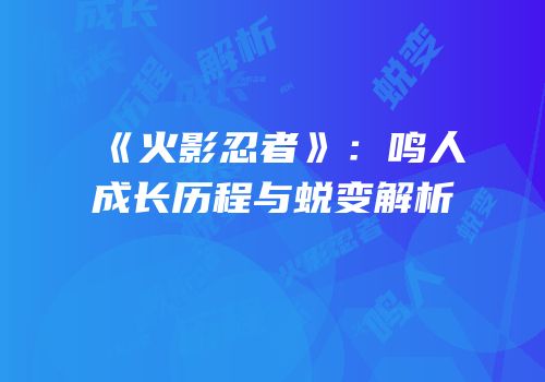 《火影忍者》：鸣人成长历程与蜕变解析