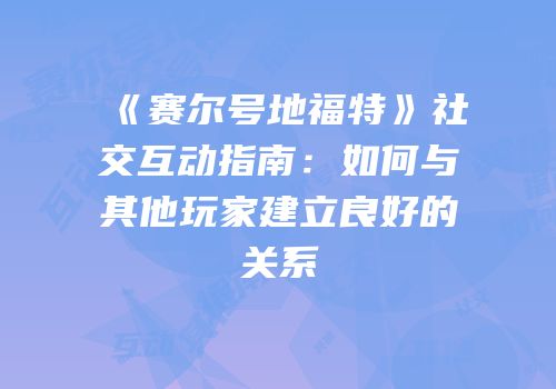 《赛尔号地福特》社交互动指南：如何与其他玩家建立良好的关系