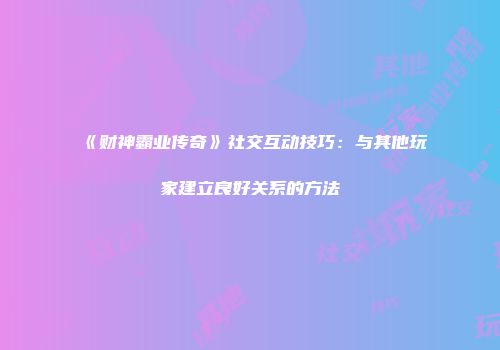 《财神霸业传奇》社交互动技巧：与其他玩家建立良好关系的方法