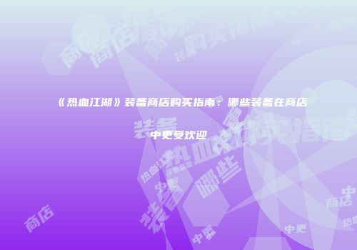 《热血江湖》装备商店购买指南：哪些装备在商店中更受欢迎