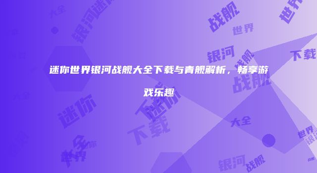 迷你世界银河战舰大全下载与青舰解析，畅享游戏乐趣