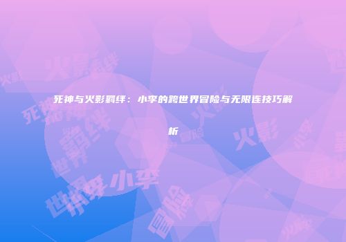 死神与火影羁绊：小李的跨世界冒险与无限连技巧解析