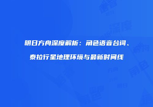 明日方舟深度解析：角色语音台词、泰拉行星地理环境与最新时间线