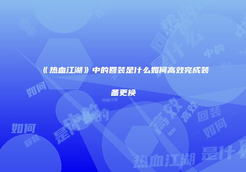 《热血江湖》中的回装是什么如何高效完成装备更换