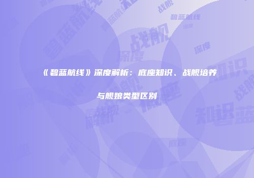 《碧蓝航线》深度解析：底座知识、战舰培养与舰娘类型区别