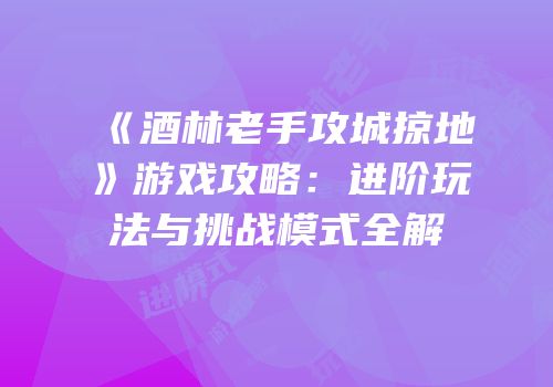 《酒林老手攻城掠地》游戏攻略：进阶玩法与挑战模式全解