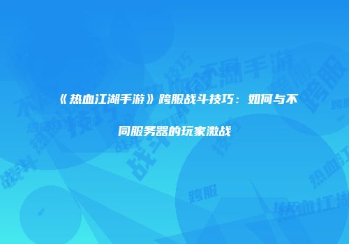 《热血江湖手游》跨服战斗技巧：如何与不同服务器的玩家激战