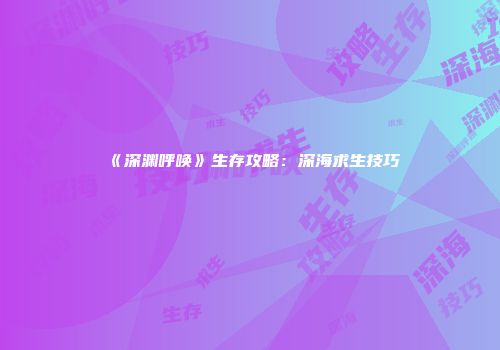 《深渊呼唤》生存攻略：深海求生技巧