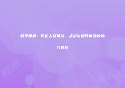 和平精英：揭秘古怪玩法、战术与提升体验的冷门技巧