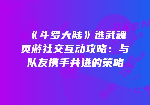 《斗罗大陆》选武魂页游社交互动攻略：与队友携手共进的策略