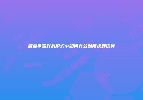 魔兽争霸对战模式中如何有效利用视野优势
