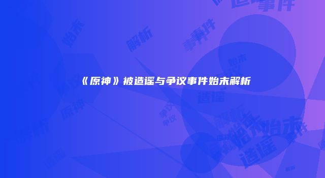 《原神》被造谣与争议事件始末解析