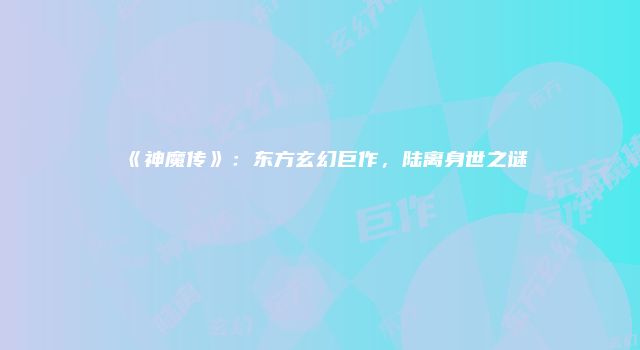 《神魔传》：东方玄幻巨作，陆离身世之谜