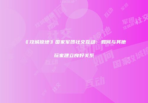 《攻城掠地》国家军团社交互动：如何与其他玩家建立良好关系