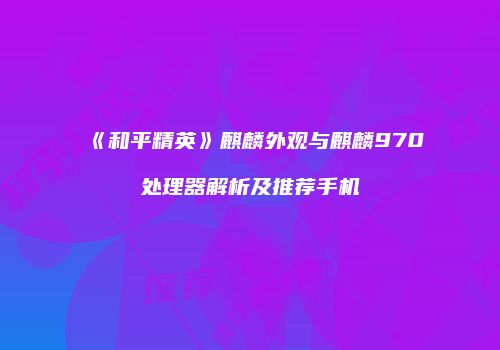 《和平精英》麒麟外观与麒麟970处理器解析及推荐手机