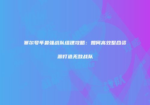 赛尔号年最强战队组建攻略：如何高效整合资源打造无敌战队