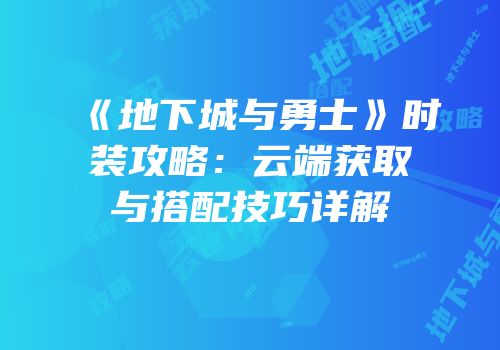 《地下城与勇士》时装攻略：云端获取与搭配技巧详解