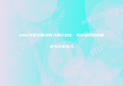 DNF与梦幻西游收入排行对比：揭秘游戏烧钱程度与玩家投入