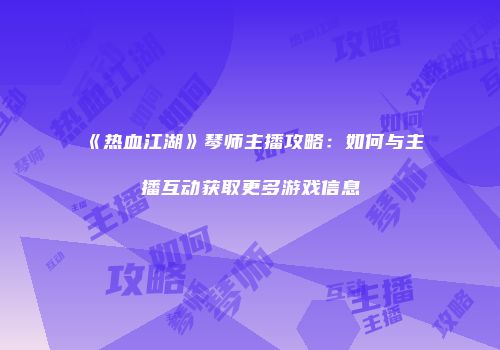 《热血江湖》琴师主播攻略：如何与主播互动获取更多游戏信息