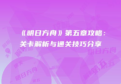 《明日方舟》第五章攻略：关卡解析与通关技巧分享