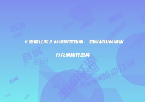 《热血江湖》商城购物指南：如何利用商城积分兑换稀有道具