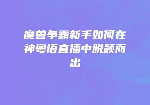 魔兽争霸新手如何在神粤语直播中脱颖而出