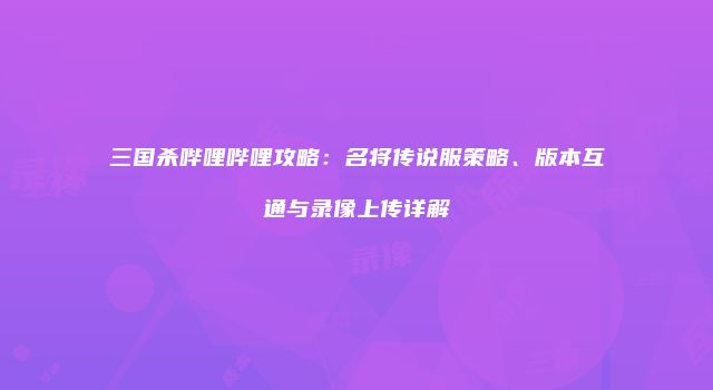 三国杀哔哩哔哩攻略：名将传说服策略、版本互通与录像上传详解