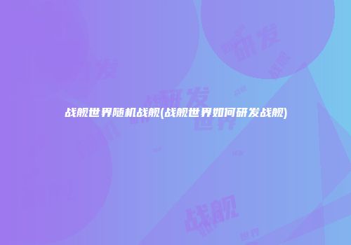 战舰世界随机战舰(战舰世界如何研发战舰)