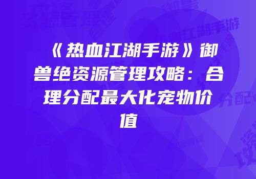 《热血江湖手游》御兽绝资源管理攻略：合理分配最大化宠物价值