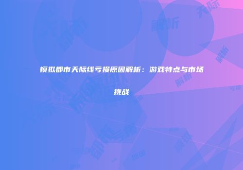 模拟都市天际线亏损原因解析：游戏特点与市场挑战