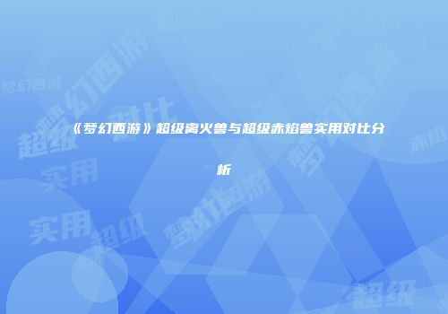 《梦幻西游》超级离火兽与超级赤焰兽实用对比分析