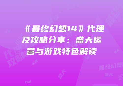 《最终幻想14》代理及攻略分享：盛大运营与游戏特色解读