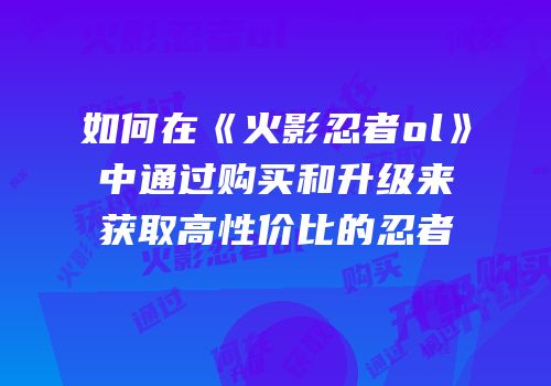 如何在《火影忍者ol》中通过购买和升级来获取高性价比的忍者
