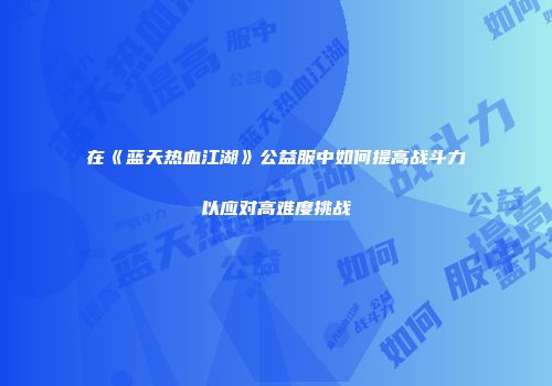在《蓝天热血江湖》公益服中如何提高战斗力以应对高难度挑战