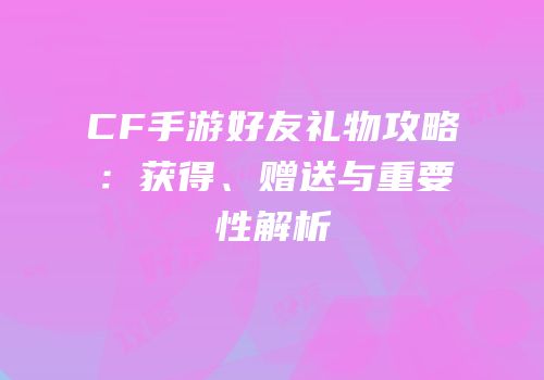 CF手游好友礼物攻略：获得、赠送与重要性解析
